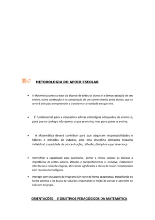 METODOLOGIA DO APOIO ESCOLAR



•   A Matemática precisa estar ao alcance de todos os alunos e a democratização do seu
    ensino, numa construção e na apropriação de um conhecimento pelos alunos, que se
    servirá dele para compreender e transformar a realidade em que vive.



•    É fundamental para a educadora adotar estratégias adequadas de ensino e,
    para que se conheça não apenas o que se ensina, mas para quem se ensina.



•     A Matemática deverá contribuir para que adquiram responsabilidades e
    hábitos e métodos de estudos, pois esta disciplina demanda trabalho
    individual, capacidade de concentração, reflexão, disciplina e perseverança.



•   Intensificar a capacidade para questionar, acirrar a crítica, colocar as dúvidas a
    importância de certos valores, atitudes e comportamentos e, inclusive, estabelecer
    inferências e conexões lógicas, abstraindo significados e ideias de maior complexidade
    com recursos tecnológicos.

•   Interagir com seus pares do Programa Ser Parte de forma cooperativa, trabalhando de
    forma coletiva e na busca de soluções respeitando o modo de pensar e aprender de
    cada um do grupo.



    ORIENTAÇÕES          E OBJETIVOS PEDAGÓGICOS DA MATEMÁTICA
 