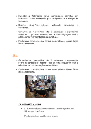  Entender  a Matemática como conhecimento cientifica em
  construção e sua importância para compreensão e atuação na
  sociedade

 Resolver      situações-problemas,     validando     estratégias    e
  resultados.

 Comunicar-se matemática, isto é, descrever e argumentar
  sobre as conjecturas, fazendo uso de uma linguagem oral e
  relacionando representações matemáticas.

 Estabelecer conexões entre temas matemáticos e outras áreas
  de conhecimento.




 Comunicar-se matemática, isto é, descrever e argumentar
  sobre as conjecturas, fazendo uso de uma linguagem oral e
  relacionando representações matemáticas.

 Estabelecer conexões entre temas matemáticos e outras áreas
  de conhecimento.




  DESENVOLVIMENTO
     •   As atividades têm como referência a teoria e a prática das
         dificuldades dos alunos.

     • Tarefas escolares trazidas pelos alunos.
 