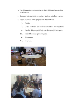 • Atividades estão relacionadas às diversidades dos conceitos
  matemáticos.
•   Compreensão de como pesquisar, realizar trabalhos escolar
•   Ações coletivas entre grupos com diversidades:
      I.    Etárias
     II.    Ciclos ou Séries Ensino Fundamental e Ensino Médio
     III.   Escolas diferentes (Municipal, Estadual, Particular).
    IV.     Dificuldades de aprendizagem.
     V.     Autonomia
    VI.     Interesse
 