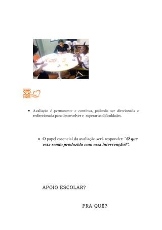 • Avaliação é permanente e contínua, podendo ser direcionada e
  redirecionada para desenvolver e superar as dificuldades.




        O papel essencial da avaliação será responder: “O que
         esta sendo produzido com essa intervenção?”.




         APOIO ESCOLAR?



                               PRA QUÊ?
 