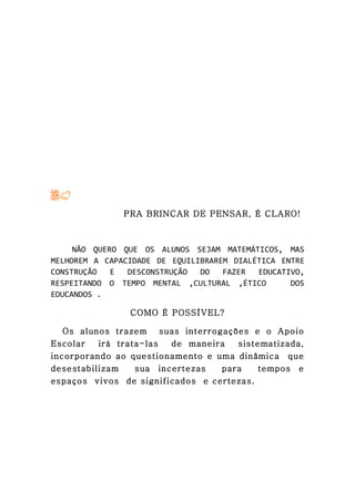 PRA BRINCAR DE PENSAR, É CLARO!



     NÃO QUERO QUE OS ALUNOS SEJAM MATEMÁTICOS, MAS
MELHOREM A CAPACIDADE DE EQUILIBRAREM DIALÉTICA ENTRE
CONSTRUÇÃO   E  DESCONSTRUÇÃO  DO   FAZER  EDUCATIVO,
RESPEITANDO O TEMPO MENTAL ,CULTURAL ,ÉTICO       DOS
EDUCANDOS .

                COMO É POSSÍVEL?

   Os alunos trazem suas interrogações e o Apoio
Escolar   irá trata-las  de maneira  sistematizada,
incorporando ao questionamento e uma dinâmica que
desestabilizam    sua incertezas  para    tempos e
espaços vivos de significados e certezas.
 