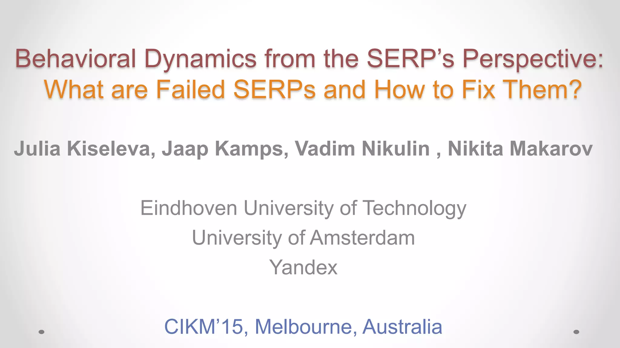 Behavioral Dynamics from the SERP’s Perspective:
What are Failed SERPs and How to Fix Them?
Julia Kiseleva, Jaap Kamps, Vadim Nikulin , Nikita Makarov
Eindhoven University of Technology
University of Amsterdam
Yandex
CIKM’15, Melbourne, Australia
 
