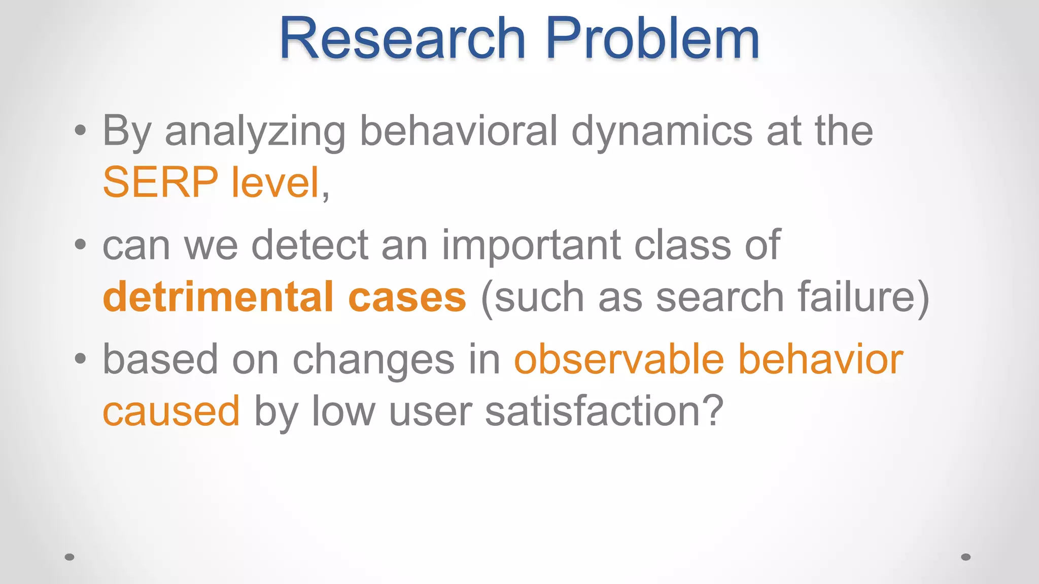 • By analyzing behavioral dynamics at the
SERP level,
• can we detect an important class of
detrimental cases (such as search failure)
• based on changes in observable behavior
caused by low user satisfaction?
Research Problem
 