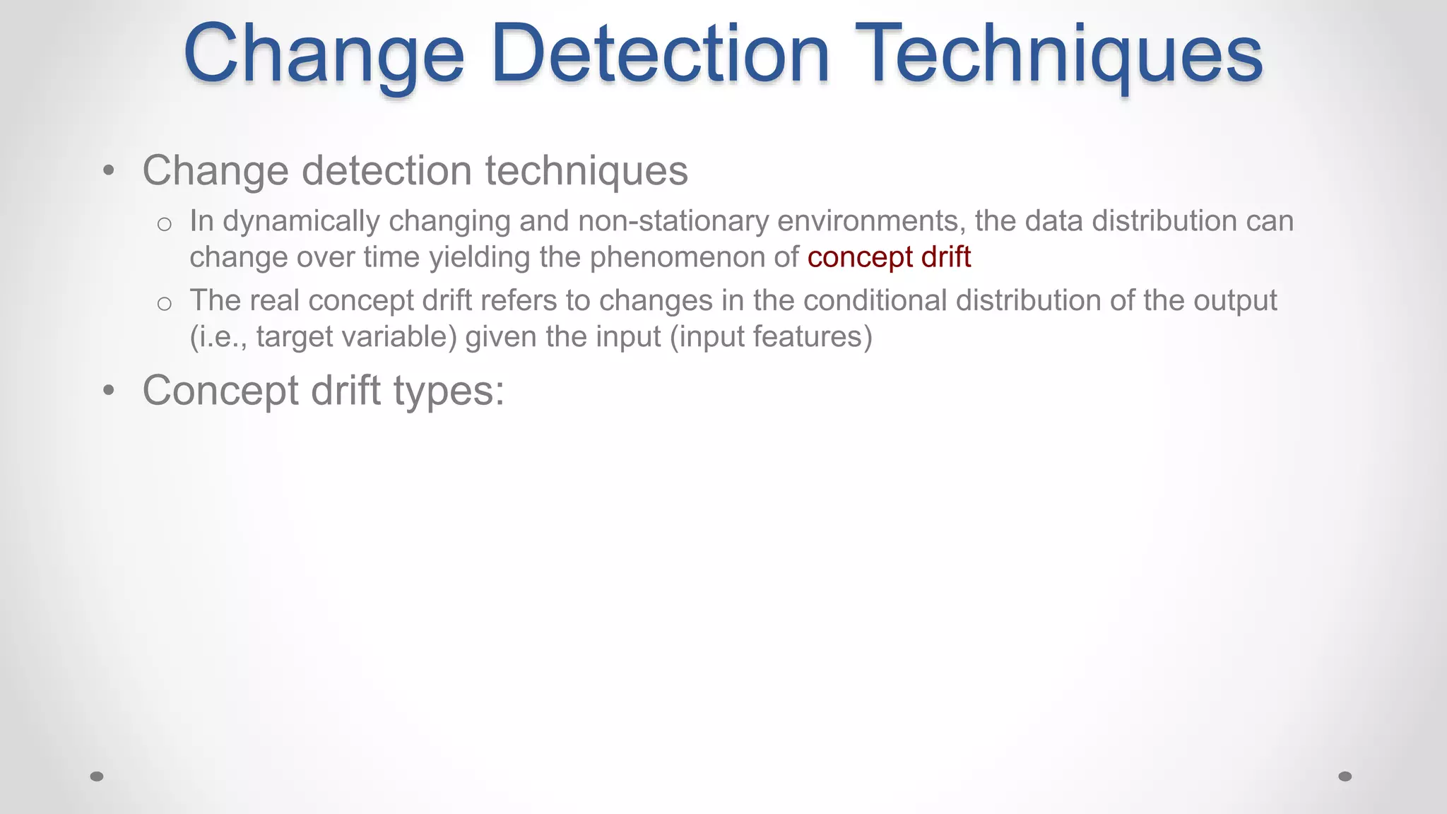 • Change detection techniques
o In dynamically changing and non-stationary environments, the data distribution can
change over time yielding the phenomenon of concept drift
o The real concept drift refers to changes in the conditional distribution of the output
(i.e., target variable) given the input (input features)
• Concept drift types:
Change Detection Techniques
 
