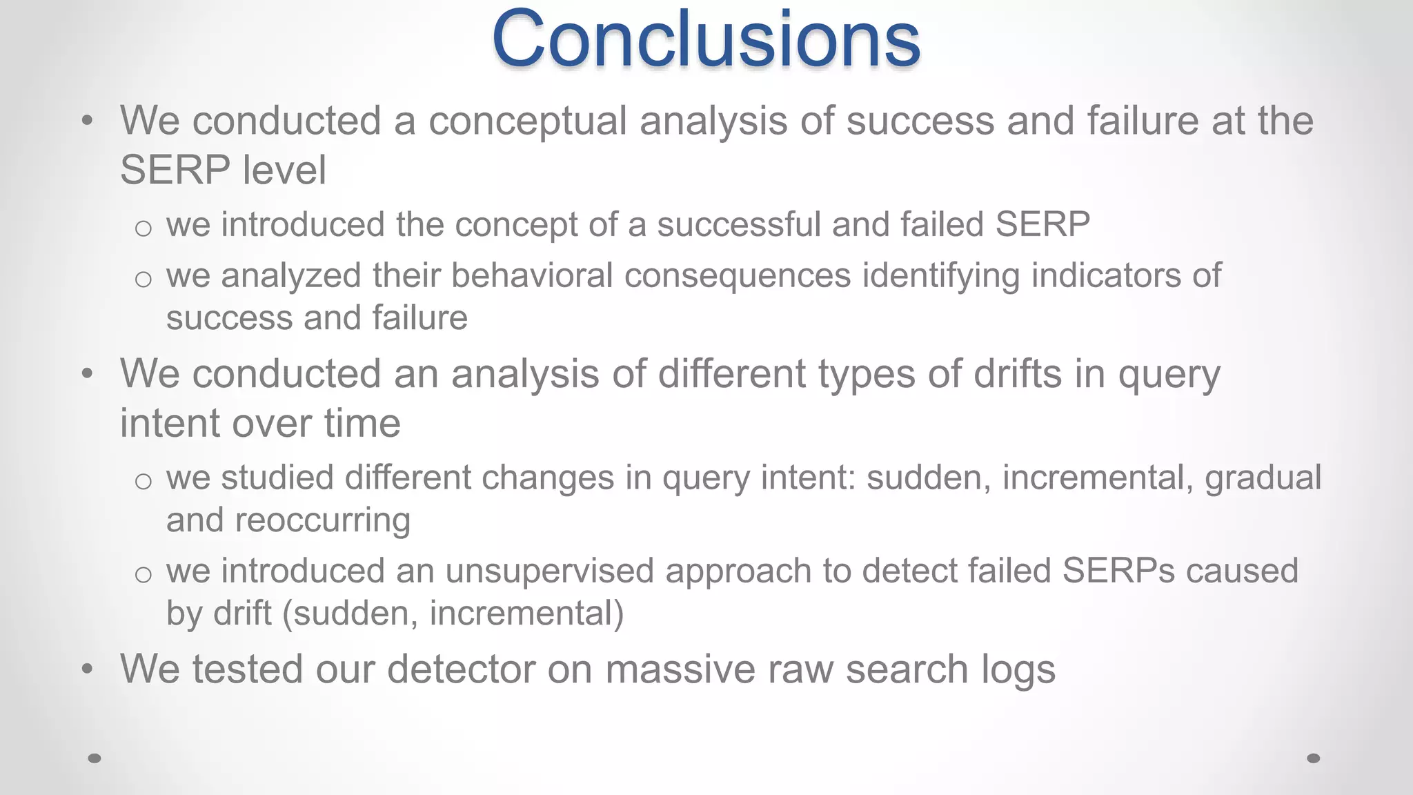 • We conducted a conceptual analysis of success and failure at the
SERP level
o we introduced the concept of a successful and failed SERP
o we analyzed their behavioral consequences identifying indicators of
success and failure
• We conducted an analysis of different types of drifts in query
intent over time
o we studied different changes in query intent: sudden, incremental, gradual
and reoccurring
o we introduced an unsupervised approach to detect failed SERPs caused
by drift (sudden, incremental)
• We tested our detector on massive raw search logs
Conclusions
 