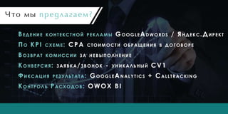 Что мы предлагаем?
Ведение контекстной рекламы GoogleAdwords / Яндекс.Директ
По KPI схеме: CPA стоимости обращения в договоре
Возврат комиссии за невыполнение
Конверсия: заявка/звонок - уникальный CV1
Фиксация результата: GoogleAnalytics + Calltracking
Контроль Расходов: OWOX BI