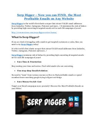 Serp Digger – Now you can FIND, the Most
Profitable Emails on Any Website
Serp Digger is the world’s first elastic scraper that extract VALID email addresses
from Linkedin, Twitter, Instagram, Pinterest and more...! It minimizes the risk of failure
by providing high converting & targeted emails set for each IM campaign of yours!
http://crownreviews.com/serp-digger-review-bonus/
What Is Serp Digger?
If you are tired of struggling with emails to get targeted customers or sales, then you
need to try Serp Digger today!
It is the world’s first elastic scraper that extract VALID email addresses from Linkedin,
Twitter, Instagram, Pinterest and more...!
Serp Digger minimize risk of failure by providing high converting & targeted emails
set for each IM campaign of yours!
 Save Time & Frustration
Stop wasting your time and nerves. Find valid emails who are converting.
 One stop shop Emails Solution
No need to “learn” from various courses on How to Find profitable emails or spend
countless hours searching google trying to figure out things
 Save Money On Adv Cost
Target your Email campaigns more precisely! Discover the Most Profitable Emails on
your Niche!
 