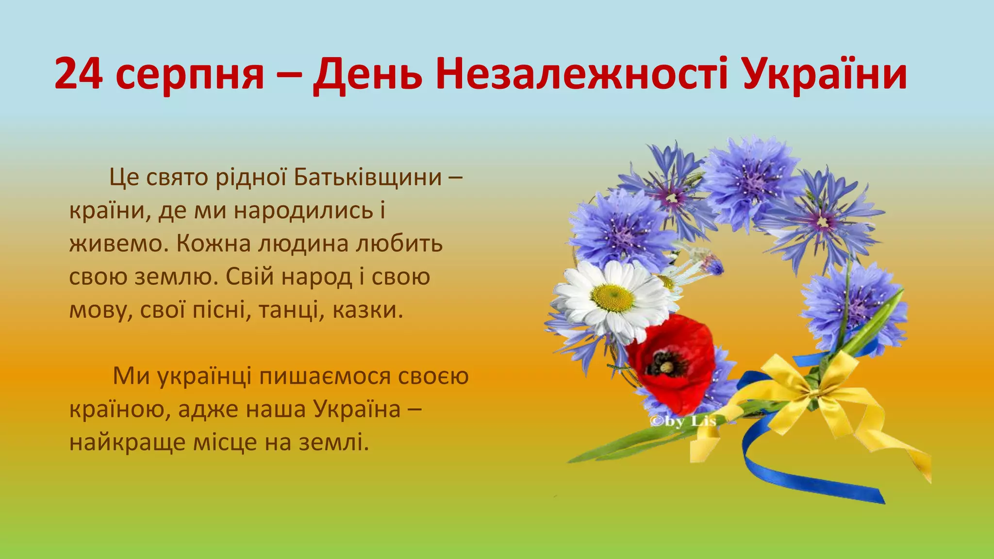Це свято рідної Батьківщини –
країни, де ми народились і
живемо. Кожна людина любить
свою землю. Свій народ і свою
мову, свої пісні, танці, казки.
Ми українці пишаємося своєю
країною, адже наша Україна –
найкраще місце на землі.
24 серпня – День Незалежності України
 