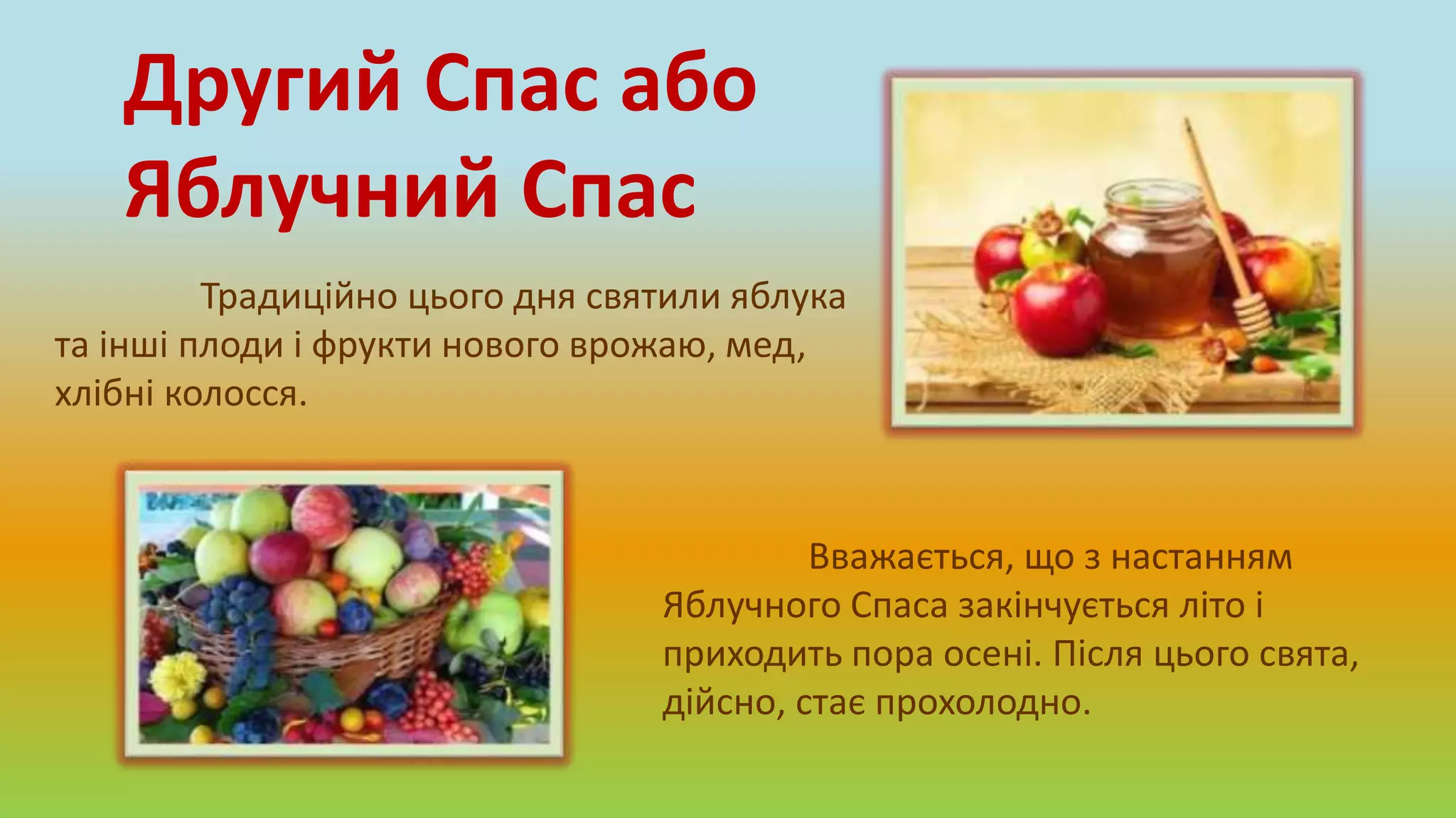 Традиційно цього дня святили яблука
та інші плоди і фрукти нового врожаю, мед,
хлібні колосся.
Другий Спас або
Яблучний Спас
Вважається, що з настанням
Яблучного Спаса закінчується літо і
приходить пора осені. Після цього свята,
дійсно, стає прохолодно.
 