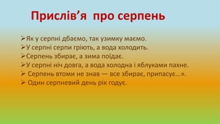 Прислів’я про серпень
Як у серпні дбаємо, так узимку маємо.
У серпні серпи гріють, а вода холодить.
Серпень збирає, а зима поїдає.
У серпні ніч довга, а вода холодна і яблуками пахне.
 Серпень втоми не знав — все збирає, припасує...».
 Один серпневий день рік годує.
 