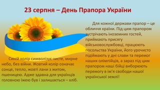23 серпня – День Прапора України
Для кожної держави прапор – це
обличчя країни. Під цим прапором
зустрічають іноземних гостей,
приймають присягу
військовослужбовці, працюють
посольства України, його урочисто
підіймають у дні слави та перемог
наших олімпійців, а зараз під цим
прапором наші бійці виборюють
перемогу в ім’я свободи нашої
української землі!
Синій колір символізує чисте, мирне
небо, без війни. Жовтий колір означає
сонце, тепло, жовті лани з житом,
пшеницею. Адже здавна для українців
головною їжею був і залишається – хліб.
 