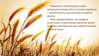 Романтики ж пов'язують назву
останнього місяця літа зі словом серпанок
– легкої пелени, що застилає й огортає
землю.
Наші предки вірили, що завдяки
сонячному та місячному серпанку земна
природа захищається від згубного впливу
нечистої сили.
 
