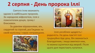 Святого Іллю вважають
одним із найбільших пророків.
За народною міфологією, Ілля є
повелителем дощів, грому і
блискавок.
За давніми віруваннями, він,
сердитий та строгий, роз’їжджає на
своїй колісниці і карає неправедних.
2 серпня - День пророка Іллі
Ілля уособлює щедрість і
родючість. На день пам’яті Іллі
традиційно йде дощ. Він вважається
благодатним, і якщо вмитися ним,
то можна зцілитися від хвороб. Після
цього дня перестають купатися.
 