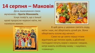 День вшанування сімох
мучеників – братів Маккавеїв.
Існує повір’я, що з їхньої
крові проросли червоні квіти, які
називали маком.
14 серпня – Маковія
В цей день у церквах святять воду,
квіти і мак, які зберігають цілий рік. Вони
оберігають оселю від нечисті.
Саме на це свято перші птахи
відлітають до теплих країв, а дбайливі
господині печуть коржі з маком і медом,
котрі мають особливу назву – «шуліки»,
«ламанці».
 