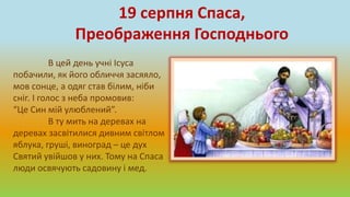 В цей день учні Ісуса
побачили, як його обличчя засяяло,
мов сонце, а одяг став білим, ніби
сніг. І голос з неба промовив:
“Це Син мій улюблений”.
В ту мить на деревах на
деревах засвітилися дивним світлом
яблука, груші, виноград – це дух
Святий увійшов у них. Тому на Спаса
люди освячують садовину і мед.
19 серпня Спаса,
Преображення Господнього
 