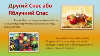 Традиційно цього дня святили яблука
та інші плоди і фрукти нового врожаю, мед,
хлібні колосся.
Другий Спас або
Яблучний Спас
Вважається, що з настанням
Яблучного Спаса закінчується літо і
приходить пора осені. Після цього свята,
дійсно, стає прохолодно.
 