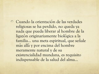 Cuando la orientacion de las verdades
́
religiosas se ha perdido, no queda ya
nada que pueda liberar al hombre de la
ligazon originariamente biologica a la
́
́
familia... una meta espiritual, que senale
̃
mas allá y por encima del hombre
́
meramente natural y de su
existencialidad mundana, es requisito
indispensable de la salud del alma...

 