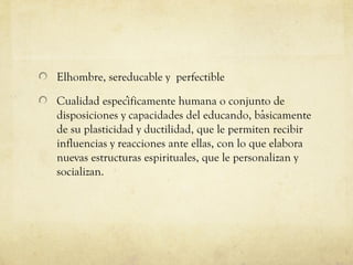Elhombre, sereducable y perfectible
Cualidad especificamente humana o conjunto de
́
disposiciones y capacidades del educando, basicamente
́
de su plasticidad y ductilidad, que le permiten recibir
influencias y reacciones ante ellas, con lo que elabora
nuevas estructuras espirituales, que le personalizan y
socializan.

 