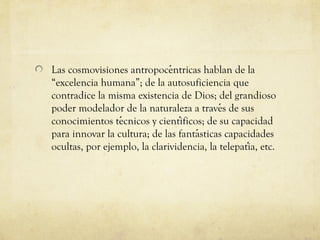 Las cosmovisiones antropocentricas hablan de la
́
“excelencia humana”; de la autosuficiencia que
contradice la misma existencia de Dios; del grandioso
poder modelador de la naturaleza a traves de sus
́
conocimientos tecnicos y cientificos; de su capacidad
́
́
para innovar la cultura; de las fantasticas capacidades
́
ocultas, por ejemplo, la clarividencia, la telepatia, etc.
́

 