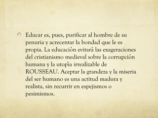 Educar es, pues, purificar al hombre de su
penuria y acrecentar la bondad que le es
propia. La educacion evitará las exageraciones
́
del cristianismo medieval sobre la corrupcion
́
humana y la utopia irrealizable de
́
ROUSSEAU. Aceptar la grandeza y la miseria
del ser humano es una actitud madura y
realista, sin recurrir en espejismos o
pesimismos.

 