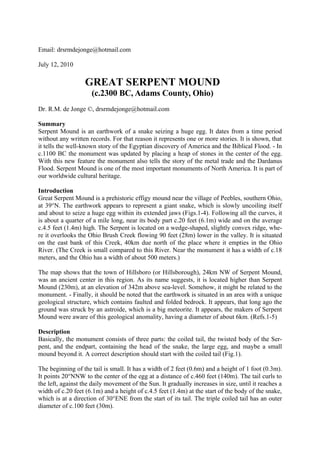 Email: drsrmdejonge@hotmail.com

July 12, 2010

                   GREAT SERPENT MOUND
                     (c.2300 BC, Adams County, Ohio)
Dr. R.M. de Jonge ©, drsrmdejonge@hotmail.com

Summary
Serpent Mound is an earthwork of a snake seizing a huge egg. It dates from a time period
without any written records. For that reason it represents one or more stories. It is shown, that
it tells the well-known story of the Egyptian discovery of America and the Biblical Flood. - In
c.1100 BC the monument was updated by placing a heap of stones in the center of the egg.
With this new feature the monument also tells the story of the metal trade and the Dardanus
Flood. Serpent Mound is one of the most important monuments of North America. It is part of
our worldwide cultural heritage.

Introduction
Great Serpent Mound is a prehistoric effigy mound near the village of Peebles, southern Ohio,
at 39°N. The earthwork appears to represent a giant snake, which is slowly uncoiling itself
and about to seize a huge egg within its extended jaws (Figs.1-4). Following all the curves, it
is about a quarter of a mile long, near its body part c.20 feet (6.1m) wide and on the average
c.4.5 feet (1.4m) high. The Serpent is located on a wedge-shaped, slightly convex ridge, whe-
re it overlooks the Ohio Brush Creek flowing 90 feet (28m) lower in the valley. It is situated
on the east bank of this Creek, 40km due north of the place where it empties in the Ohio
River. (The Creek is small compared to this River. Near the monument it has a width of c.18
meters, and the Ohio has a width of about 500 meters.)

The map shows that the town of Hillsboro (or Hillsborough), 24km NW of Serpent Mound,
was an ancient center in this region. As its name suggests, it is located higher than Serpent
Mound (230m), at an elevation of 342m above sea-level. Somehow, it might be related to the
monument. - Finally, it should be noted that the earthwork is situated in an area with a unique
geological structure, which contains faulted and folded bedrock. It appears, that long ago the
ground was struck by an astroide, which is a big meteorite. It appears, the makers of Serpent
Mound were aware of this geological anomality, having a diameter of about 6km. (Refs.1-5)

Description
Basically, the monument consists of three parts: the coiled tail, the twisted body of the Ser-
pent, and the endpart, containing the head of the snake, the large egg, and maybe a small
mound beyond it. A correct description should start with the coiled tail (Fig.1).

The beginning of the tail is small. It has a width of 2 feet (0.6m) and a height of 1 foot (0.3m).
It points 20°NNW to the center of the egg at a distance of c.460 feet (140m). The tail curls to
the left, against the daily movement of the Sun. It gradually increases in size, until it reaches a
width of c.20 feet (6.1m) and a height of c.4.5 feet (1.4m) at the start of the body of the snake,
which is at a direction of 30°ENE from the start of its tail. The triple coiled tail has an outer
diameter of c.100 feet (30m).
 