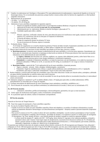 2. Canalice vía endovenosa (sol. fisiológico o Glucosada al 5%), para administración de medicamentos y reposición de líquidos en el caso de
hemorragia intensa. No se recomienda mas punciones, porque muchos venenos actúan sobre los factores de coagulación y es fácil producir
sangrados innecesarios.
3. Mantenimiento de vía parenteral:
- En niños: 1 a 2 ml/kg hora
- En adultos: 30 a 40 ml/kg día
4. Administre el suero antiofídico respetando los siguientes aspectos:
o Número de ampollas de antídoto, proporcional a la gravedad del accidente (Refiérase a Esquema de Tratamiento).
o Aplicación de la dosis total calculada en una sola vez, no fraccionada.
o Administración por vía endovenosa, diluida en solución fisiológica o glucosada al 5 %.
o Cantidades iguales para niños y adultos.
5. Controle
- Diuresis: cada hora, verificando volumen de orina, para detección precoz de insuficiencia renal aguda, mantener el pH de la orina
superior a 6,5, monitorizar color de la orina para ver respuesta al tratamiento.
- Evolución del edema y del dolor.
- Tiempo de coagulación durante las primeras 24 horas.
- En caso de presencia de flictenas, aspirar el contenido.
6. Evolución clínica: Valore:
Si el tiempo de coagulación no se resuelve durante las primeras 24 horas de haber iniciado el tratamiento antiofídico (en el 95 a 100 % de
los casos se resuelve con el tratamiento adecuado), se deben aplicar 2 ampollas del suero antiofídico.
7. Observe para la detección de reacciones al suero antiofídico que pueden ser de dos tipos: precoces y tardías.
Reacciones precoces: la mayoría ocurre durante la administración del suero antiofídico y en las dos horas siguientes. Generalmente son
leves, pero es conveniente que el paciente se mantenga en observación un mínimo de 24 horas para detectar otras reacciones que puedan
relacionarse con la administración de suero antiofídico.
o Los signos y síntomas más frecuentes son: urticaria, temblores, tos, nauseas, dolor abdominal, prurito y rubor facial. Rara vez se
observan reacciones precoces graves como choque anafiláctico e insuficiencia respiratoria.
o Tratamiento: se suspende el tratamiento antiofídico y se tratan las reacciones con anti histamínico, si no ceden las reacciones se
administra adrenalina 1/1000 por la vía SC, en una dosis de 0.01 ml/kg, no excediendo 0.3 ml. Luego se reinicia el tratamiento
antiofídico.
Reacciones tardías: a partir del día 7º de la aplicación del uso de suero antiofídico, el paciente presenta:
o Signos y síntomas: urticaria, fiebre, artralgias, linfadenomegalia, y proteinuria
o Tratamiento: Según las manifestaciones clínicas, se puede utilizar prednisona como antiinflamatorio es 0,5 a 1 mg/kg/día
inicialmente, para luego ir reduciendo semanalmente 5 mg de la dosis total, hasta suprimirlo.
8. Realice limpieza y curación plena del lugar de la mordedura para evitar sobre infecciones: lavado con solución salina y antiséptico, cubriendo
con gasas estériles humedecidas en solución salina, para evitar la necrosis.
9. Administre un antibiótico de amplio espectro, en caso de necesidad. En caso de que decida utilizar se recomienda cloxacilina y/o metronidazol
a dosis convencional.
10. Administre analgésicos: metamizol 1 gr IV en adultos diluído y lento o 10 mg/kg peso para niños, no deben administrarse AINEs
(antiinflamatorio no esteroideo) por el riesgo de sangrado.
11. Verifique antecedentes de administración de sueros heterólogos (suero antitetánico, antiofídico, antidiftérico etc.)
12. Previo descarte de vacunación, inicie profilaxis antitetánica con administración de toxoide (1 dosis) una vez normalizado el TC.
II y III Nivel de atención:
- Laboratorio: electrolitos, perfiles de hematológico, electrocardiograma, gasometría y los que se crean necesarios.
13. Valore signos de insuficiencia renal aguda y realice el tratamiento correspondiente.
14. Si se presentan signos de acidosis, realizar el tratamiento correspondiente.
III Nivel de atención:
Atención en Servicios de Terapia Intensiva:
15. Tener listo equipo de reanimación y Suero antiofídico específico.
16. En caso de Accidente Elapídico (Micrurus):
- Cuando el servicio no cuenta con suero antiofídico especifico (Suero anti elapídico) y se produce el síndrome colinesterásico se puede
realizar un tratamiento alternativo farmacológico con anticolinesterasas (neostigmina + atropina) cuando el paciente desarrolla compromiso
respiratorio.
- Para acortar la estancia en la UTI y evaluar el efecto del suero antiofídico antielapídico (acción exclusiva postsináptica) se hace la prueba
terapéutica con neostigmina 5 ampollas cada 30 minutos, precedidas de atropina; si la respuesta es positiva se instala goteo de neostigmina
25 microgramos / kg / hora durante 48 horas y una infusión paralela de atropina, tomando en cuenta los siguientes detalles:
La dosis inicial de atropina IV. rápida es de 0,02 – 0,05 mg/kg. (dosis mínima 0,1 mg) para evitar respuesta paradójica, evaluando y
ajustando la dosis cada 5 minutos hasta lograr signos de atropinización, incremento de la frecuencia cardiaca de 10 a 20 latidos por
minuto y presión arterial en limites adecuados para la edad, disminución de broncorrea y /o broncoespasmo, piel normal, (midriasis,
rubicundez e hipertermia no deben ser objetivos de a la atropinización).
En pacientes que recibieron altas dosis de atropina se puede utilizar infusión continua de 20 a 80 microgramos por kilogramo/ hora, diluyendo 1
miligramo en 10 ml (100 microgramos por ml) ó 4 mg en 20 ml (200 microgramos por ml), esto se haría después de la atropinización mediante
bolos IV directos, la infusión no debe suspenderse en forma abrupta ni en un lapso inferior a 24 horas, por todo esto el paciente debe permanecer
 