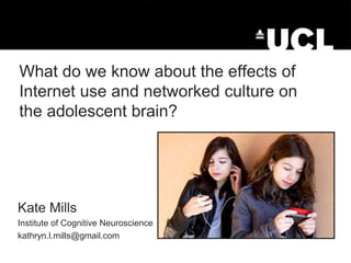 What do we know about the effects of
Internet use and networked culture on
the adolescent brain?

Kate Mills
Institute of Cognitive Neuroscience
kathryn.l.mills@gmail.com

 