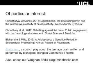 Of particular interest:
Choudhury& McKinney, 2013: Digital media, the developing brain and
the interpretive plasticity of neuroplasticity. Transcultural Psychiatry
Choudhury et al., 2012: Rebelling against the brain: Public engagement
with the ‘neurological adolescent’. Social Science & Medicine
Blakemore & Mills, 2013: Is Adolescence a Sensitive Period for
Sociocultural Processing? Annual Review of Psychology

Brainstorm, a scratch play about the teenage brain written and
performed by teenagers. Islington Community Theatre.

Also, check out Vaughan Bell’s blog: mindhacks.com

 