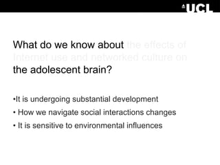 What do we know about the effects of
Internet use and networked culture on
the adolescent brain?
•It is undergoing substantial development
• How we navigate social interactions changes
• It is sensitive to environmental influences

 