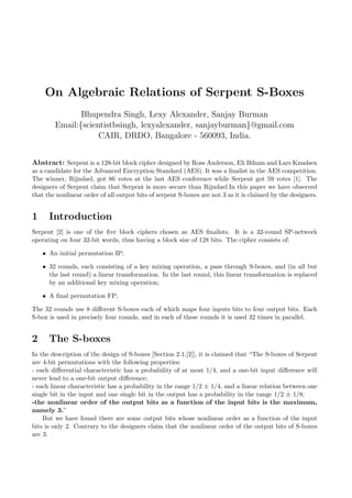 On Algebraic Relations of Serpent S-Boxes
Bhupendra Singh, Lexy Alexander, Sanjay Burman
Email:{scientistbsingh, lexyalexander, sanjayburman}@gmail.com
CAIR, DRDO, Bangalore - 560093, India.
Abstract: Serpent is a 128-bit block cipher designed by Ross Anderson, Eli Biham and Lars Knudsen
as a candidate for the Advanced Encryption Standard (AES). It was a ﬁnalist in the AES competition.
The winner, Rijndael, got 86 votes at the last AES conference while Serpent got 59 votes [1]. The
designers of Serpent claim that Serpent is more secure than Rijndael.In this paper we have observed
that the nonlinear order of all output bits of serpent S-boxes are not 3 as it is claimed by the designers.
1 Introduction
Serpent [2] is one of the ﬁve block ciphers chosen as AES ﬁnalists. It is a 32-round SP-network
operating on four 32-bit words, thus having a block size of 128 bits. The cipher consists of:
• An initial permutation IP;
• 32 rounds, each consisting of a key mixing operation, a pass through S-boxes, and (in all but
the last round) a linear transformation. In the last round, this linear transformation is replaced
by an additional key mixing operation;
• A ﬁnal permutation FP;
The 32 rounds use 8 diﬀerent S-boxes each of which maps four inputs bits to four output bits. Each
S-box is used in precisely four rounds, and in each of these rounds it is used 32 times in parallel.
2 The S-boxes
In the description of the design of S-boxes [Section 2.1,[2]], it is claimed that “The S-boxes of Serpent
are 4-bit permutations with the following properties:
- each diﬀerential characteristic has a probability of at most 1/4, and a one-bit input diﬀerence will
never lead to a one-bit output diﬀerence;
- each linear characteristic has a probability in the range 1/2 ± 1/4, and a linear relation between one
single bit in the input and one single bit in the output has a probability in the range 1/2 ± 1/8;
-the nonlinear order of the output bits as a function of the input bits is the maximum,
namely 3.”
But we have found there are some output bits whose nonlinear order as a function of the input
bits is only 2. Contrary to the designers claim that the nonlinear order of the output bits of S-boxes
are 3.
 