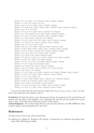 invs0,3 = 1 + x0 + x2x1 + x3 + x3x1x0 + x3x2 + x3x2x0 + x3x2x1
invs0,2 = 1 + x0 + x1 + x1x0 + x2 + x3
invs0,1 = x0 + x1 + x2 + x2x0 + x3x1 + x3x2x0 + x3x2x1
invs0,0 = 1 + x1x0 + x2 + x2x1 + x3x0 + x3x1 + x3x1x0 + x3x2 + x3x2x0 + x3x2x1
invs1,3 = x0 + x2 + x3 + x3x1
invs1,2 = 1 + x0 + x1 + x2x0 + x2x1 + x2x1x0 + x3 + x3x2x0
invs1,1 = x1 + x2 + x2x1x0 + x3 + x3x0 + x3x1 + x3x2x0 + x3x2x1
invs1,0 = 1 + x0 + x1 + x1x0 + x2x1x0 + x3x1 + x3x2x0 + x3x2x1
invs2,3 = 1 + x1x0 + x2x1 + x2x1x0 + x3 + x3x2x0
invs2,2 = 1 + x0 + x1x0 + x2 + x3 + x3x0 + x3x1 + x3x1x0 + x3x2x0
invs2,1 = x1 + x1x0 + x2 + x3x0 + x3x1x0 + x3x2 + x3x2x0
invs2,0 = x0 + x1 + x2 + x2x1 + x3x1
invs3,3 = x0 + x1 + x2 + x2x0 + x2x1x0 + x3x0 + x3x1x0 + x3x2
invs3,2 = x1x0 + x2x0 + x2x1 + x3x0 + x3x1 + x3x1x0 + x3x2 + x3x2x0
invs3,1 = x1 + x2 + x2x1 + x2x1x0 + x3 + x3x0 + x3x2x0 + x3x2x1
invs3,0 = x0 + x2 + x2x1 + x3 + x3x0 + x3x1 + x3x2x1
invs4,3 = x1 + x1x0 + x2 + x3x0 + x3x1x0 + x3x2
invs4,2 = 1 + x0 + x1 + x1x0 + x2 + x2x0 + x2x1x0 + x3 + x3x1 + x3x1x0
invs4,1 = x1x0 + x2 + x2x0 + x3 + x3x0 + x3x2x0
invs4,0 = 1 + x0 + x1 + x2 + x3 + x3x0 + x3x1x0 + x3x2 + x3x2x0
invs5,3 = 1 + x1 + x1x0 + x2 + x2x1x0 + x3x0
invs5,2 = x0 + x1x0 + x2 + x3x1 + x3x1x0 + x3x2x0
invs5,1 = x0 + x1 + x2x0 + x2x1 + x2x1x0 + x3 + x3x0 + x3x1x0
invs5,0 = x0 + x2x1 + x3 + x3x1x0
invs6,3 = 1 + x1 + x1x0 + x2 + x2x1 + x2x1x0 + x3 + x3x0 + x3x1x0 + x3x2 + x3x2x1
invs6,2 = 1 + x0 + x1 + x2x1 + x3x1 + x3x1x0 + x3x2 + x3x2x1
invs6,1 = 1 + x1 + x2 + x2x0 + x3
invs6,0 = 1 + x0 + x1x0 + x2x0 + x2x1 + x2x1x0 + x3 + x3x1x0 + x3x2x1
invs7,3 = x1x0 + x2 + x2x1x0 + x3x0 + x3x1 + x3x1x0
invs7,2 = x1 + x2x0 + x3 + x3x1x0 + x3x2 + x3x2x0
invs7,1 = 1 + x0 + x2 + x2x1 + x3 + x3x0 + x3x1 + x3x2x0 + x3x2x1
invs7,0 = 1 + x0 + x1 + x2x1 + x3x1 + x3x1x0 + x3x2 + x3x2x1
It can be seen that from the above para the output bits invs0,2, invs1,3, invs2,0, invs6,1 are func-
tions of the input bits with nonlinear order 2.
Conclusion: We ﬁnd that there is some discrepancy between the properties of the actual S-boxes of
Serpent and the claims of the designers. It is surprising that this has not been pointed out by any
body so long. This leads the revisiting the Security of the serpent.
Acknowledgment: The authors thank Director and Associate Director of CAIR, DRDO for their
constant support and encouragement for this work.
References
[1] http://www.cl.cam.ac.uk/ rja14/serpent.html.
[2] Anderson, R., Biham, E., Knudsen, L,R. Serpent: A Proposal for the Advanced Encryption Stan-
dard, NIST AES Proposal (1998).
4
 