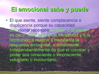 El emocional sabe y puede El que siente, siente complacencia o displicencia porque su capacidad  emo cional reconoce  el dolor, o el placer es decir, sabe cual es la necesidad y/o la retribución a realizar y manifiesta la respuesta emocional, o sentimiento. Independientemente de que el conocer y poder sea consciente o inconsciente, voluntario o involuntario. 
