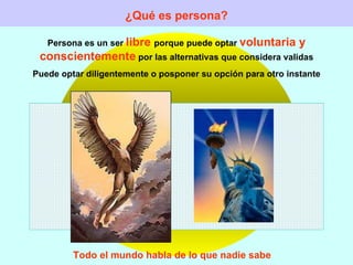 ¿Qué es persona? Persona es un ser  libre  porque puede optar  voluntaria y conscientemente  por las alternativas que considera validas Puede optar diligentemente o posponer su opción para otro instante Todo el mundo habla de lo que nadie sabe 