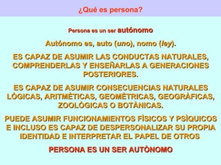 ¿Qué es persona? Persona es un ser  autónomo Autónomo es, auto ( uno ), nomo ( ley ). ES CAPAZ DE ASUMIR LAS CONDUCTAS NATURALES, COMPRENDERLAS Y ENSEÑARLAS A GENERACIONES POSTERIORES. ES CAPAZ DE ASUMIR CONSECUENCIAS NATURALES LÒGICAS, ARITMÈTICAS, GEOMÈTRICAS, GEOGRÀFICAS, ZOOLÒGICAS O BOTÀNICAS. PUEDE ASUMIR FUNCIONAMIENTOS FÌSICOS Y PSÌQUICOS E INCLUSO ES CAPAZ DE DESPERSONALIZAR SU PROPIA IDENTIDAD E INTERPRETAR EL PAPEL DE OTROS . PERSONA ES UN SER AUTÒNOMO 