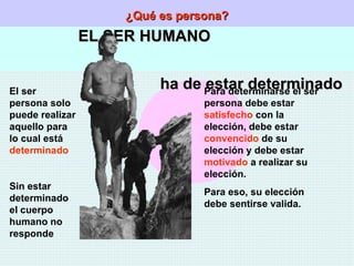 ¿Qué es persona? EL SER HUMANO  ha de estar determinado El ser persona solo puede realizar aquello para lo cual está  determinado Sin estar determinado el cuerpo humano no responde Para determinarse el ser persona debe estar  satisfecho  con la elección, debe estar  convencido  de su elección y debe estar  motivado  a realizar su elección. Para eso, su elección debe sentirse valida. 