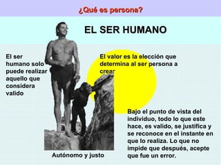 ¿Qué es persona? EL SER HUMANO El ser humano solo puede realizar aquello que considera valido Autónomo y justo El valor es la elección que determina al ser persona a crear Bajo el punto de vista del individuo, todo lo que este hace, es valido, se justifica y se reconoce en el instante en que lo realiza. Lo que no impide que después, acepte que fue un error. 