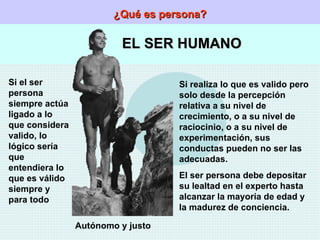 ¿Qué es persona? EL SER HUMANO Si el ser persona siempre actúa ligado a lo que considera valido, lo lógico sería que entendiera lo que es válido siempre y para todo Autónomo y justo Si realiza lo que es valido pero solo desde la percepción relativa a su nivel de crecimiento, o a su nivel de raciocinio, o a su nivel de experimentación, sus conductas pueden no ser las adecuadas. El ser persona debe depositar su lealtad en el experto hasta alcanzar la mayoría de edad y la madurez de conciencia. 