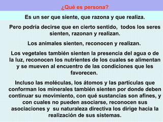¿Qué es persona? Es un ser que siente, que razona y que realiza. Pero podría decirse que en cierto sentido,  todos los seres sienten, razonan y realizan. Los animales sienten, reconocen y realizan.  Los vegetales también sienten la presencia del agua o de la luz, reconocen los nutrientes de los cuales se alimentan y se mueven al encuentro de las condiciones que les favorecen.  Incluso las moléculas, los átomos y las partículas que conforman los minerales también sienten por donde deben continuar su movimiento, con qué sustancias son afines, y con cuales no pueden asociarse, reconocen sus asociaciones y  su naturaleza directiva los dirige hacia la realización de sus sistemas. 