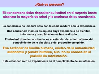 ¿Qué es persona? El ser persona debe depositar su lealtad en el experto hasta alcanzar la mayoría de edad y la madurez de su conciencia. La conciencia no  madura solo con la edad, madura con la experiencia. Una conciencia madura es aquella cuya experiencia de plenitud, autonomía y completaciòn se han realizado.  El nivel máximo de conciencia, es el estándar del amor paterno, del conocimiento de lo absoluto y del propósito cumplido.  Ese estándar de familia humana, núcleo de la autenticidad, autonomía y pureza humana, aún  no se conoce en el periodo de maduración.   Este estándar solo se experimenta en el cumplimiento de su intención. 