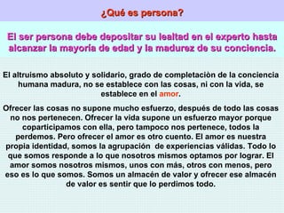 ¿Qué es persona? El ser persona debe depositar su lealtad en el experto hasta alcanzar la mayoría de edad y la madurez de su conciencia. El altruismo absoluto y solidario, grado de completaciòn de la conciencia humana madura, no se establece con las cosas, ni con la vida, se establece en el  amor . Ofrecer las cosas no supone mucho esfuerzo, después de todo las cosas no nos pertenecen. Ofrecer la vida supone un esfuerzo mayor porque coparticipamos con ella, pero tampoco nos pertenece, todos la perdemos. Pero ofrecer el amor es otro cuento. El amor es nuestra propia identidad, somos la agrupación  de experiencias válidas. Todo lo que somos responde a lo que nosotros mismos optamos por lograr. El amor somos nosotros mismos, unos con más, otros con menos, pero eso es lo que somos. Somos un almacén de valor y ofrecer ese almacén de valor es sentir que lo perdimos todo. 