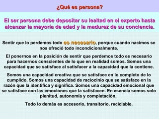 ¿Qué es persona? El ser persona debe depositar su lealtad en el experto hasta alcanzar la mayoría de edad y la madurez de su conciencia. Sentir que lo perdemos todo  es necesario , porque cuando nacimos se nos ofreció todo incondicionalmente. El ponernos en la posición de sentir que perdemos todo es necesario para hacernos conscientes de lo que en realidad somos. Somos una capacidad que se satisface al satisfacer a la capacidad que la contiene. Somos una capacidad creativa que se satisface en lo completo de lo cumplido. Somos una capacidad de raciocinio que se satisface en la razón que la identifica y significa. Somos una capacidad emocional que se satisface con las emociones que la satisfacen. En esencia somos solo plenitud, autonomía y completaciòn.  Todo lo demás es accesorio, transitorio, reciclable. 