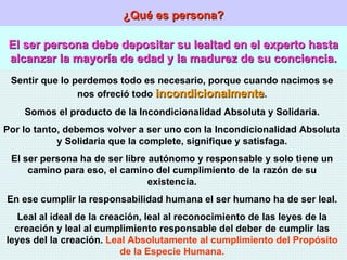¿Qué es persona? El ser persona debe depositar su lealtad en el experto hasta alcanzar la mayoría de edad y la madurez de su conciencia. Sentir que lo perdemos todo es necesario, porque cuando nacimos se nos ofreció todo  incondicionalmente . Somos el producto de la Incondicionalidad Absoluta y Solidaria. Por lo tanto, debemos volver a ser uno con la Incondicionalidad Absoluta y Solidaria que la complete, signifique y satisfaga. El ser persona ha de ser libre autónomo y responsable y solo tiene un camino para eso, el camino del cumplimiento de la razón de su existencia. En ese cumplir la responsabilidad humana el ser humano ha de ser leal. Leal al ideal de la creación, leal al reconocimiento de las leyes de la creación y leal al cumplimiento responsable del deber de cumplir las leyes del la creación.  Leal Absolutamente al cumplimiento del Propósito de la Especie Humana. 