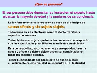 ¿Qué es persona? El ser persona debe depositar su lealtad en el experto hasta alcanzar la mayoría de edad y la madurez de su conciencia. La ley fundamental de la creación se basa en el principio de  causa efecto y de sujeto objeto . Toda causa es a su efecto así como el efecto manifiesta aspectos de su causa. Todo objeto es al sujeto que lo realiza como este corresponde con las capacidades y habilidades manifiestas en el objeto. Esta correlatividad, reconocimiento y correspondencia entre causa y efecto y sujeto y objeto deben ser completadas en todas las especies creadas. El ser humano ha de ser consciente de que solo en el cumplimiento de esta realidad se encuentra su autenticidad. 
