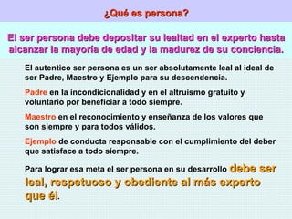 ¿Qué es persona? El ser persona debe depositar su lealtad en el experto hasta alcanzar la mayoría de edad y la madurez de su conciencia. El autentico ser persona es un ser absolutamente leal al ideal de ser Padre, Maestro y Ejemplo para su descendencia. Padre  en la incondicionalidad y en el altruismo gratuito y voluntario por beneficiar a todo siempre. Maestro  en el reconocimiento y enseñanza de los valores que son siempre y para todos válidos. Ejemplo  de conducta responsable con el cumplimiento del deber que satisface a todo siempre. Para lograr esa meta el ser persona en su desarrollo  debe ser leal, respetuoso y obediente al más experto que él . 