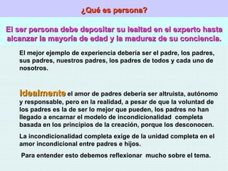 ¿Qué es persona? El ser persona debe depositar su lealtad en el experto hasta alcanzar la mayoría de edad y la madurez de su conciencia. El mejor ejemplo de experiencia debería ser el padre, los padres, sus padres, nuestros padres, los padres de todos y cada uno de nosotros. Idealmente  el amor de padres debería ser altruista, autónomo y responsable, pero en la realidad, a pesar de que la voluntad de los padres es la de ser lo mejor que pueden, los padres no han llegado a encarnar el modelo de incondicionalidad  completa basada en los principios de la creación, porque los desconocen. La incondicionalidad completa exige de la unidad completa en el amor incondicional entre padres e hijos. Para entender esto debemos reflexionar  mucho sobre el tema. 