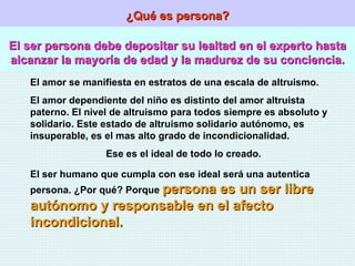 ¿Qué es persona? El ser persona debe depositar su lealtad en el experto hasta alcanzar la mayoría de edad y la madurez de su conciencia. El amor se manifiesta en estratos de una escala de altruismo. El amor dependiente del niño es distinto del amor altruista paterno. El nivel de altruismo para todos siempre es absoluto y solidario. Este estado de altruismo solidario autónomo, es insuperable, es el mas alto grado de incondicionalidad.  Ese es el ideal de todo lo creado.  El ser humano que cumpla con ese ideal será una autentica persona. ¿Por qué? Porque  persona es un ser libre autónomo y responsable en el afecto incondicional. 