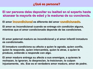 ¿Qué es persona? El ser persona debe depositar su lealtad en el experto hasta alcanzar la mayoría de edad y la madurez de su conciencia. El amor  incondicional  es diferente del amor  condicionado . El amor es incondicional cuando se entrega sin condición alguna, mientras que el amor condicionado depende de las condiciones. El amor paternal maduro es incondicional y el amor infantil inmaduro es condicionado. El inmaduro condiciona su afecto a quien le agrada, quien confía, quien le responde, quien intercambia, quien le atrae, o quien le produce, entiende o responde con algo. El amor maduro entrega su afecto a sus enemigos, a quienes le rechazan, lo ignoran, lo desprecian, lo traicionan, lo culpan injustamente,  etc. Ese es el verdadero amor maduro, amor de padre. 