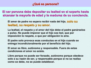 ¿Qué es persona? El ser persona debe depositar su lealtad en el experto hasta alcanzar la mayoría de edad y la madurez de su conciencia. El amor de padre no espera recibir nada del hijo,  solo su lealtad, su respeto y su amor. La lealtad, el respeto y el amor del hijo debe el padre ganárselos a pulso. No puede imponer que el hijo sea leal, que por imposición lo respete, o que por obligación lo ame. El padre solo provoca esas conductas en el hijo cuando se entrega incondicionalmente por el beneficio del hijo. El amor es libre, autónomo y responsable. Fuera de estas condiciones el amor no existe. Libre porque no puede ser forzado, autónomo porque obedece solo a su razón de ser, y responsable porque si no se realiza como se debe, no se puede establecer. 