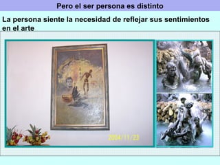 Pero el ser persona es distinto La persona siente la necesidad de reflejar sus sentimientos en el arte 
