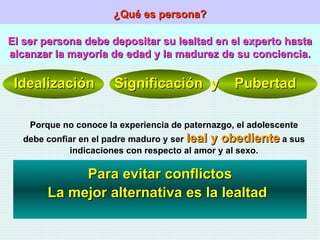 ¿Qué es persona? El ser persona debe depositar su lealtad en el experto hasta alcanzar la mayoría de edad y la madurez de su conciencia. Idealización  Significación  y  Pubertad Porque no conoce la experiencia de paternazgo, el adolescente debe confiar en el padre maduro y ser  leal y obediente  a sus indicaciones con respecto al amor y al sexo. Para evitar conflictos La mejor alternativa es la lealtad 